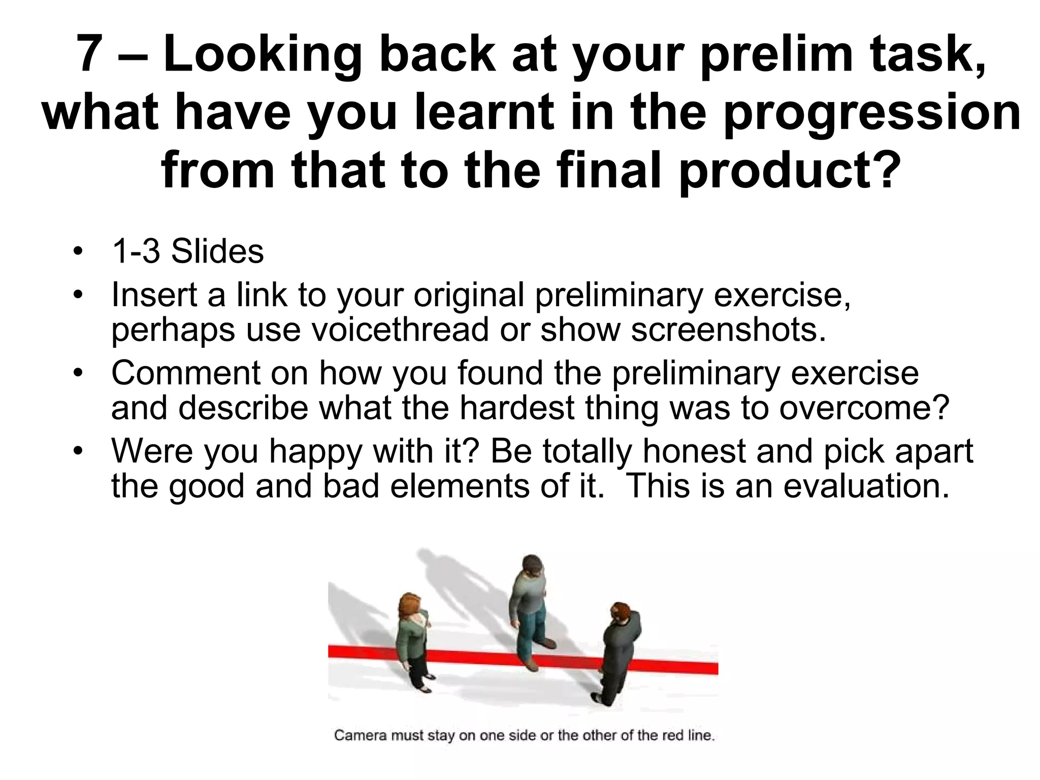 7 – Looking back at your prelim task, what have you learnt in the progression from that to the final product? 1-3 Slides Insert a link to your original preliminary exercise, perhaps use voicethread or show screenshots. Comment on how you found the preliminary exercise and describe what the hardest thing was to overcome? Were you happy with it? Be totally honest and pick apart the good and bad elements of it.  This is an evaluation. 