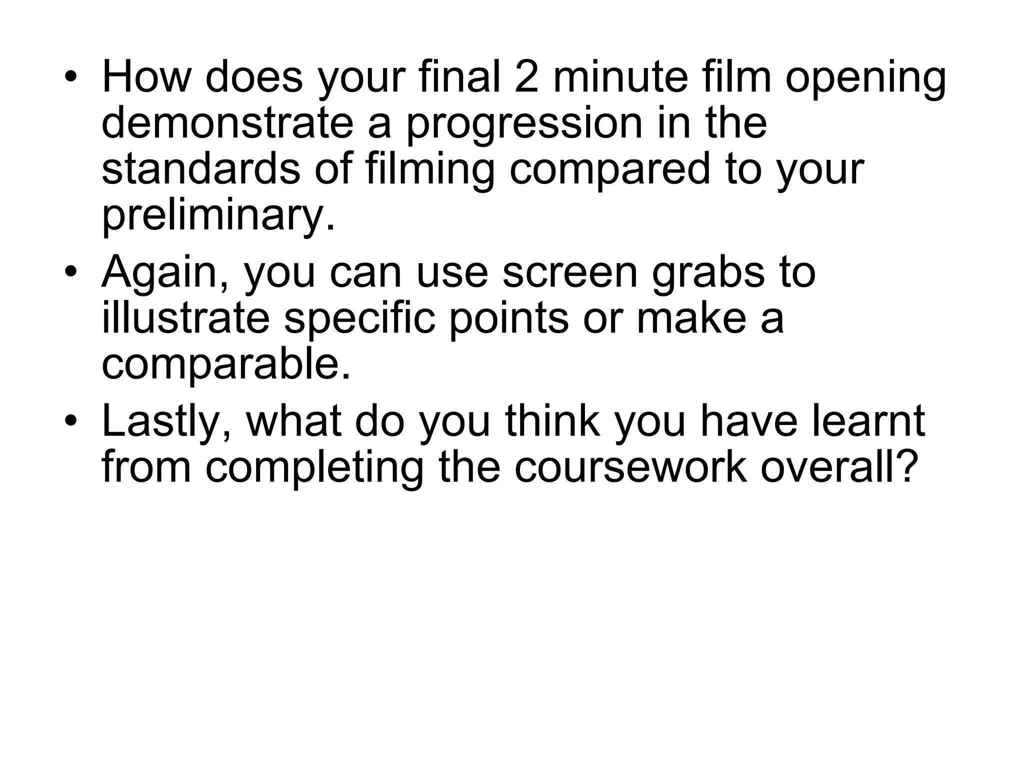 How does your final 2 minute film opening demonstrate a progression in the standards of filming compared to your preliminary. Again, you can use screen grabs to illustrate specific points or make a comparable. Lastly, what do you think you have learnt from completing the coursework overall? 