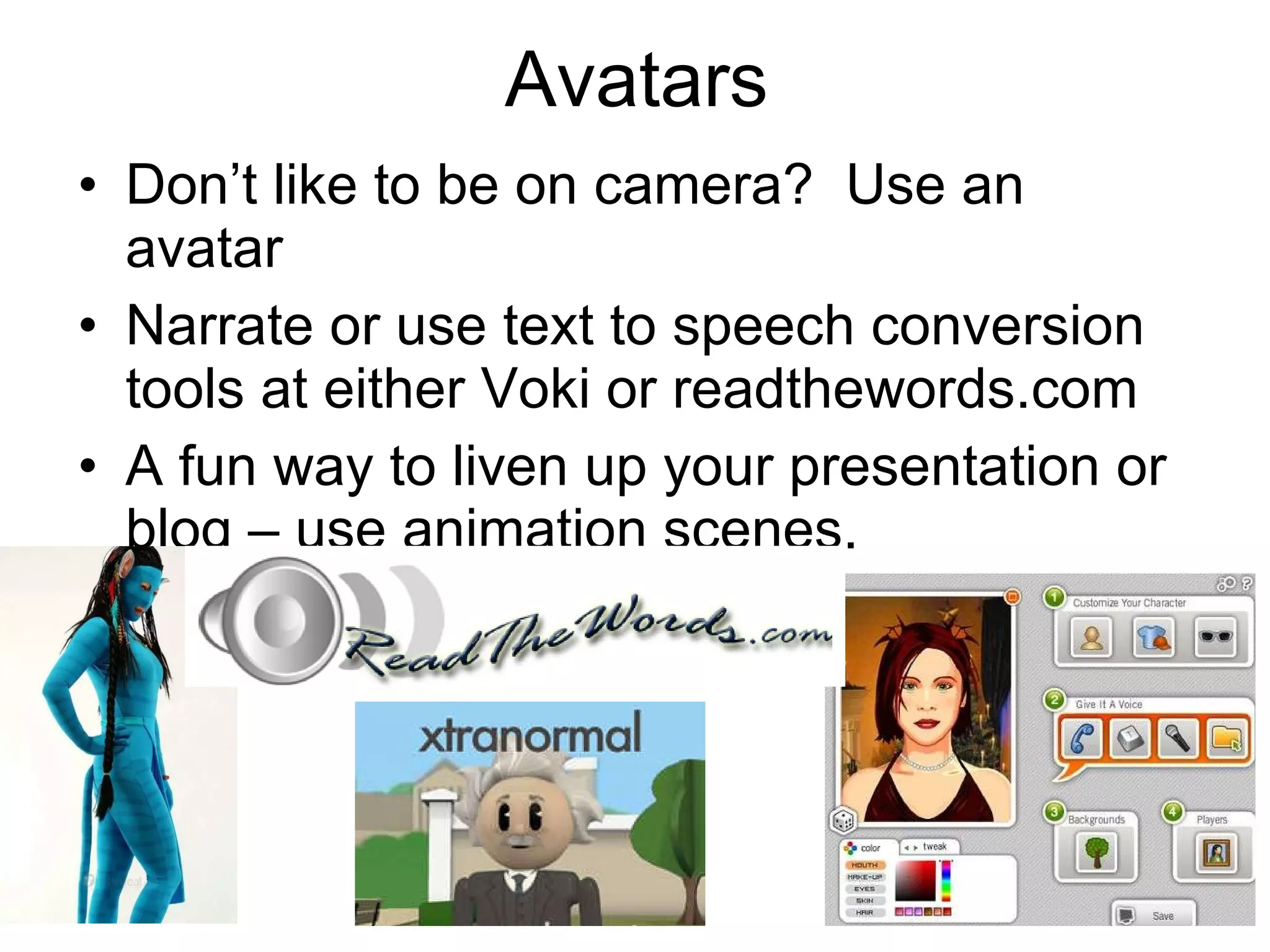 Avatars Don’t like to be on camera?  Use an avatar Narrate or use text to speech conversion tools at either Voki or readthewords.com A fun way to liven up your presentation or blog – use animation scenes. 