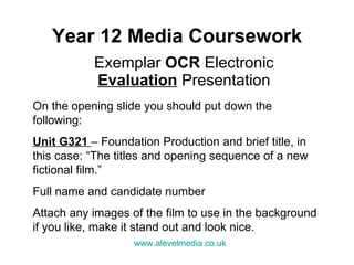 Year 12 Media Coursework Exemplar  OCR  Electronic  Evaluation  Presentation On the opening slide you should put down the following: Unit G321  – Foundation Production and brief title, in this case: “The titles and opening sequence of a new fictional film.” Full name and candidate number  Attach any images of the film to use in the background if you like, make it stand out and look nice. www.alevelmedia.co.uk   