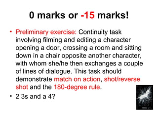 0 marks or -15 marks! 
• Preliminary exercise: Continuity task 
involving filming and editing a character 
opening a door, crossing a room and sitting 
down in a chair opposite another character, 
with whom she/he then exchanges a couple 
of lines of dialogue. This task should 
demonstrate match on action, shot/reverse 
shot and the 180-degree rule. 
• 2 3s and a 4? 
 