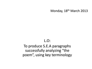 Monday, 18th March 2013




             L.O:
To produce S.E.A paragraphs
 successfully analyzing “the
poem”, using key terminology
 
