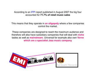According to an  IFPI  report published in August 2007 the big four accounted for  71.7% of retail music sales This means that they operate in  an oligopoly  where a few companies control the market. These companies are designed to reach the maximum audience and therefore will also have subsidiary companies that will deal with  niche  tastes as well as  mainstream . Universal for example also own  Verve which are a specialist Jazz music company 