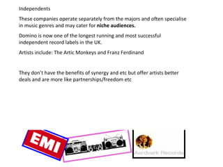 Independents These companies operate separately from the majors and often specialise in music genres and may cater for  niche audiences. Domino is now one of the longest running and most successful independent record labels in the UK. Artists include: The Artic Monkeys and Franz Ferdinand They don’t have the benefits of synergy and etc but offer artists better deals and are more like partnerships/freedom etc 
