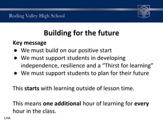 Building for the future
Key message
● We must build on our positive start
● We must support students in developing
independence, resilience and a “Thirst for learning”
● We must support students to plan for their future
This starts with learning outside of lesson time.
This means one additional hour of learning for every
hour in the class.
LHA
 