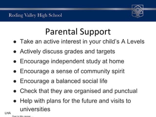 Parental Support
● Take an active interest in your child’s A Levels
● Actively discuss grades and targets
● Encourage independent study at home
● Encourage a sense of community spirit
● Encourage a balanced social life
● Check that they are organised and punctual
● Help with plans for the future and visits to
universitiesLHA
 