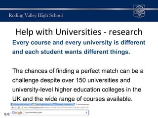 Help with Universities - research
Every course and every university is different
and each student wants different things.
The chances of finding a perfect match can be a
challenge despite over 150 universities and
university-level higher education colleges in the
UK and the wide range of courses available.
SJE
 
