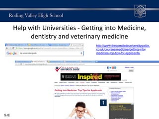 Help with Universities - Getting into Medicine,
dentistry and veterinary medicine
http://www.thecompleteuniversityguide.
co.uk/courses/medicine/getting-into-
medicine-top-tips-for-applicants/
SJE
 