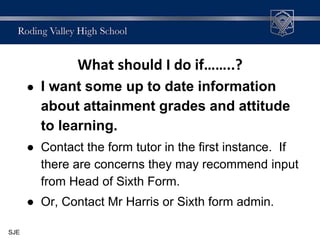 What should I do if……..?
● I want some up to date information
about attainment grades and attitude
to learning.
● Contact the form tutor in the first instance. If
there are concerns they may recommend input
from Head of Sixth Form.
● Or, Contact Mr Harris or Sixth form admin.
SJE
 