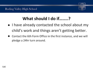 What should I do if……..?
● I have already contacted the school about my
child’s work and things aren’t getting better.
● Contact the 6th Form Office in the first instance, and we will
pledge a 24hr turn around.
SJE
 