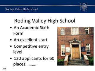 Roding Valley High School
• An Academic Sixth
Form
• An excellent start
• Competitive entry
level
• 120 applicants for 60
places……….
JLU
 