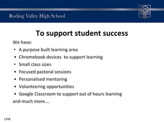 To support student success
We have:
• A purpose built learning area
• Chromebook devices to support learning
• Small class sizes
• Focused pastoral sessions
• Personalised mentoring
• Volunteering opportunities
• Google Classroom to support out of hours learning
and much more….
LHA
 