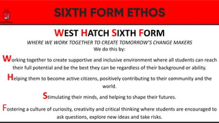 WEST HATCH SIXTH FORM
WHERE WE WORK TOGETHER TO CREATE TOMORROW’S CHANGE MAKERS
We do this by:
Working together to create supportive and inclusive environment where all students can reach
their full potential and be the best they can be regardless of their background or ability.
Helping them to become active citizens, positively contributing to their community and the
world.
Stimulating their minds, and helping to shape their futures.
Fostering a culture of curiosity, creativity and critical thinking where students are encouraged to
ask questions, explore new ideas and take risks.
 