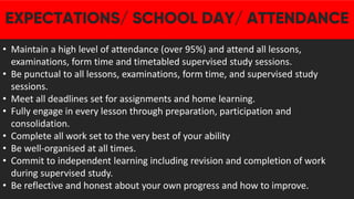 • Maintain a high level of attendance (over 95%) and attend all lessons,
examinations, form time and timetabled supervised study sessions.
• Be punctual to all lessons, examinations, form time, and supervised study
sessions.
• Meet all deadlines set for assignments and home learning.
• Fully engage in every lesson through preparation, participation and
consolidation.
• Complete all work set to the very best of your ability
• Be well-organised at all times.
• Commit to independent learning including revision and completion of work
during supervised study.
• Be reflective and honest about your own progress and how to improve.
 