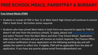 Free School Meals (FSM)
• Students in receipt of FSM in Year 11 at West Hatch High School will continue to receive
FSM in Sixth Form. No further action required.
• Students who have joined West Hatch in Sixth Form are required to apply for FSM (It
doesn’t roll over from the previous school). To apply, please visit www.westhatch.net
and select ‘Parents’ from the Main Menu and then ‘Free School Meals’. Application
takes less than 5 minutes and you will receive an instant response. The Finance Office
will receive notification of your application on the following working day and will
update the system to reflect this. If eligible, FSM will be applicable from the date of
application. If you have any queries please email finance@westhatch.net
 