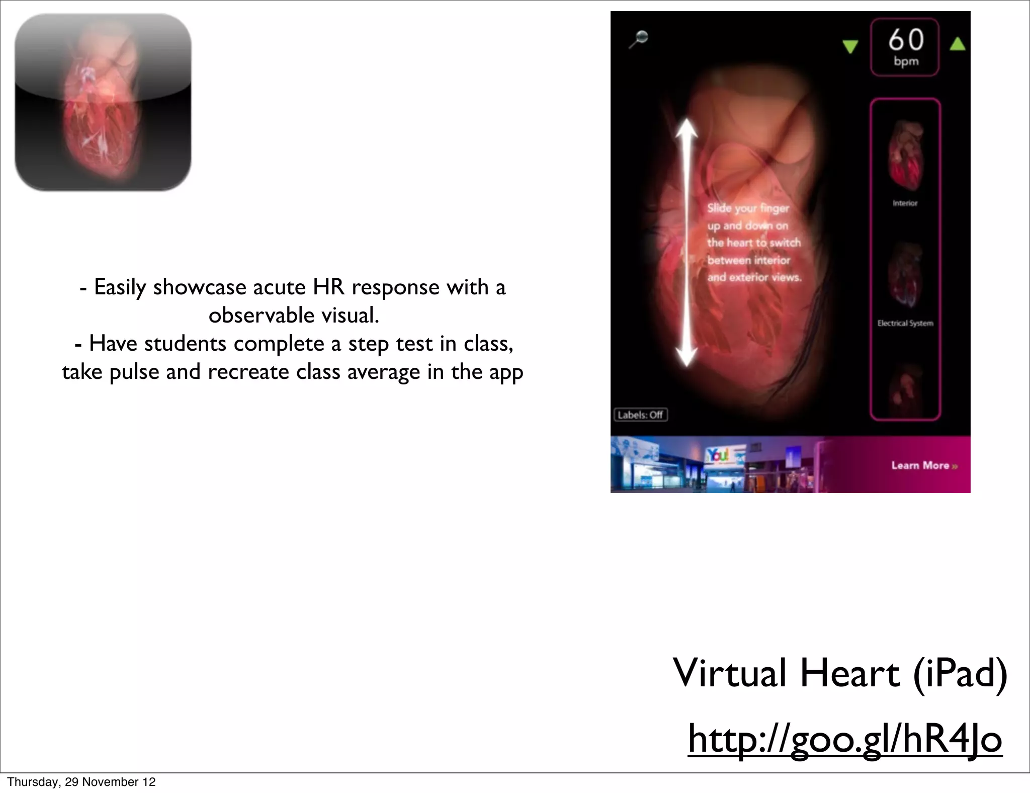 - Easily showcase acute HR response with a
                       observable visual.
         - Have students complete a step test in class,
        take pulse and recreate class average in the app




                                                           Virtual Heart (iPad)
                                                           http://goo.gl/hR4Jo
Thursday, 29 November 12
 