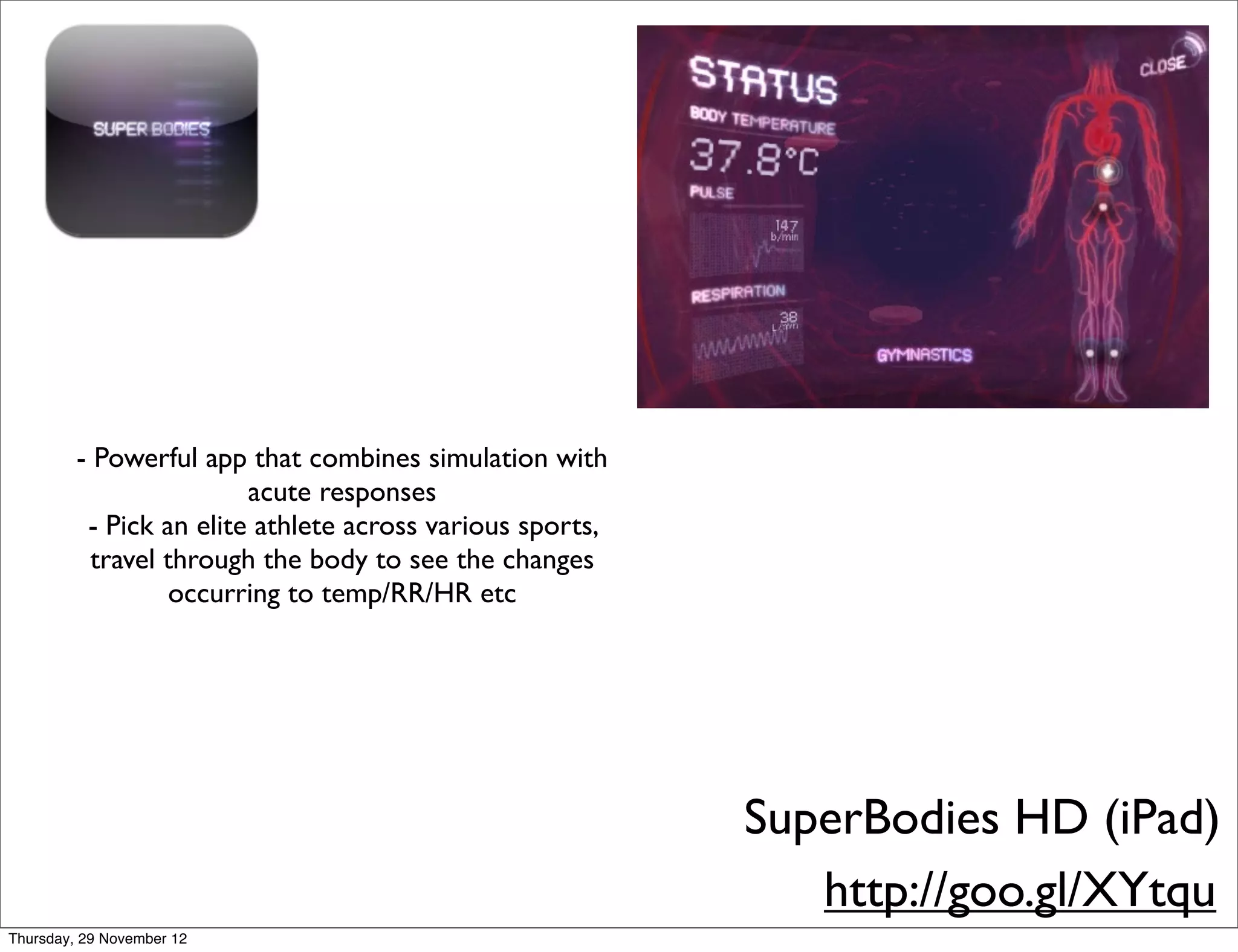 - Powerful app that combines simulation with
                         acute responses
          - Pick an elite athlete across various sports,
           travel through the body to see the changes
                  occurring to temp/RR/HR etc




                                                           SuperBodies HD (iPad)
                                                              http://goo.gl/XYtqu
Thursday, 29 November 12
 