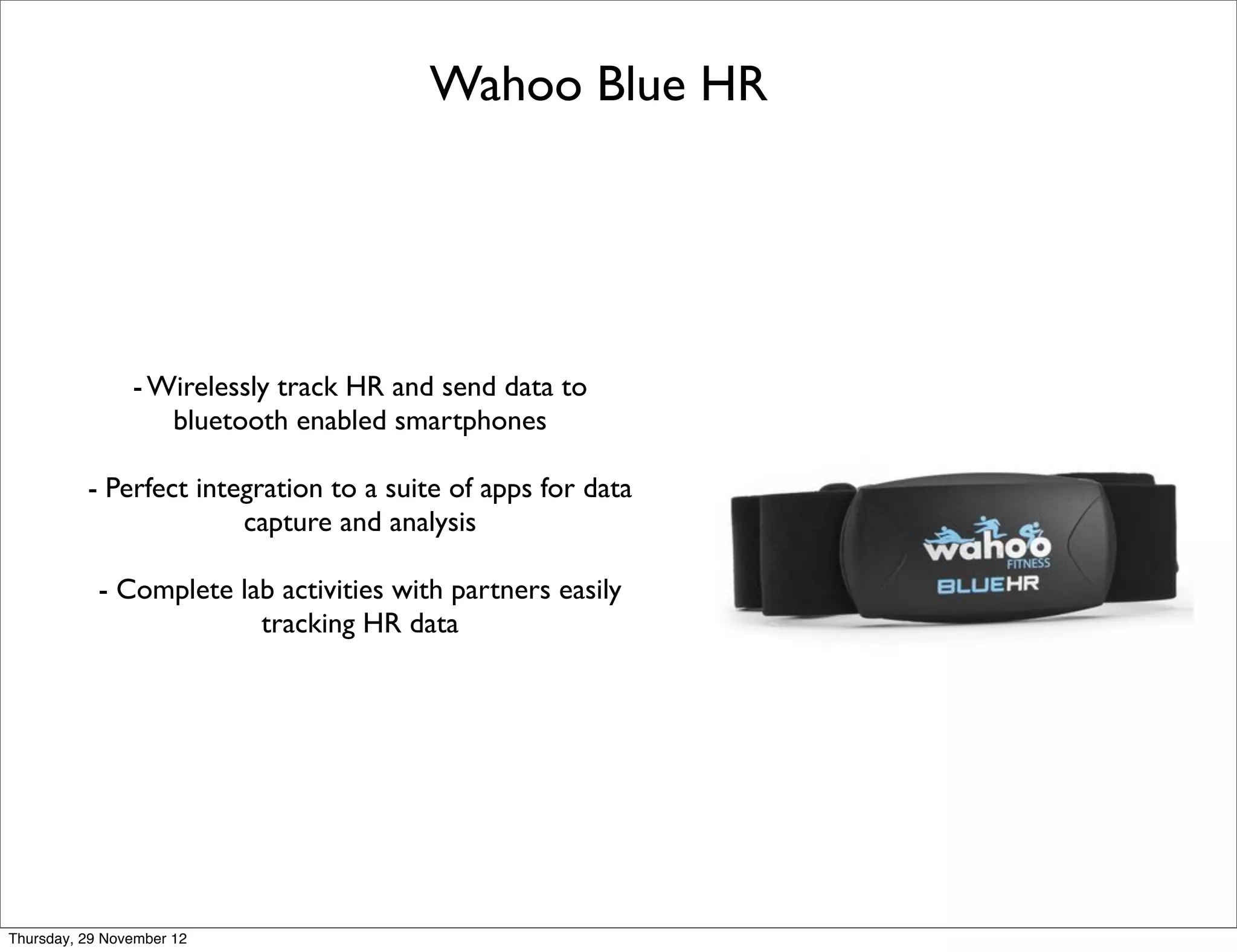 Wahoo Blue HR




                - Wirelessly track HR and send data to
                   bluetooth enabled smartphones

          - Perfect integration to a suite of apps for data
                        capture and analysis

            - Complete lab activities with partners easily
                         tracking HR data




Thursday, 29 November 12
 