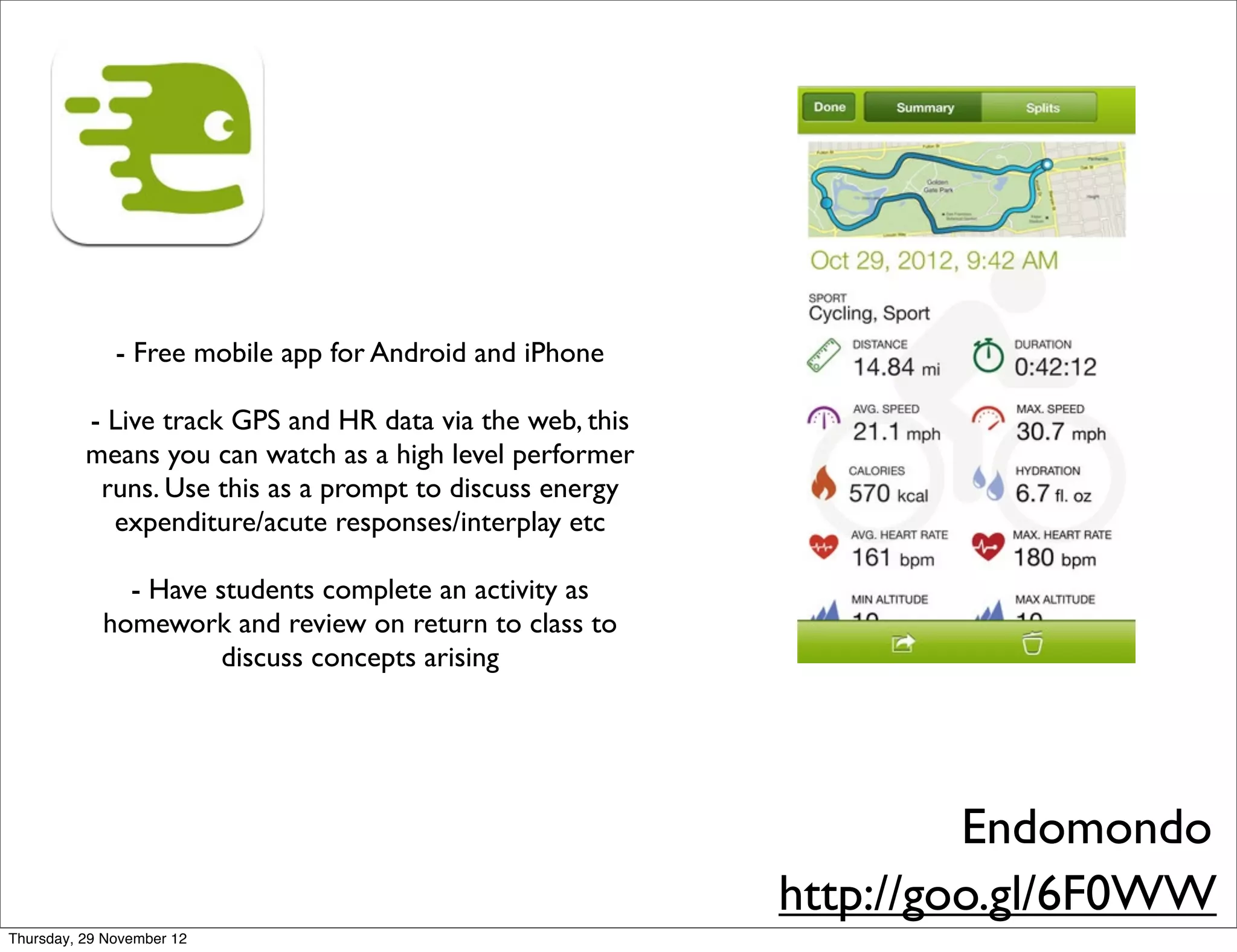 - Free mobile app for Android and iPhone

          - Live track GPS and HR data via the web, this
          means you can watch as a high level performer
           runs. Use this as a prompt to discuss energy
            expenditure/acute responses/interplay etc

              - Have students complete an activity as
            homework and review on return to class to
                      discuss concepts arising




                                                                    Endomondo
                                                           http://goo.gl/6F0WW
Thursday, 29 November 12
 