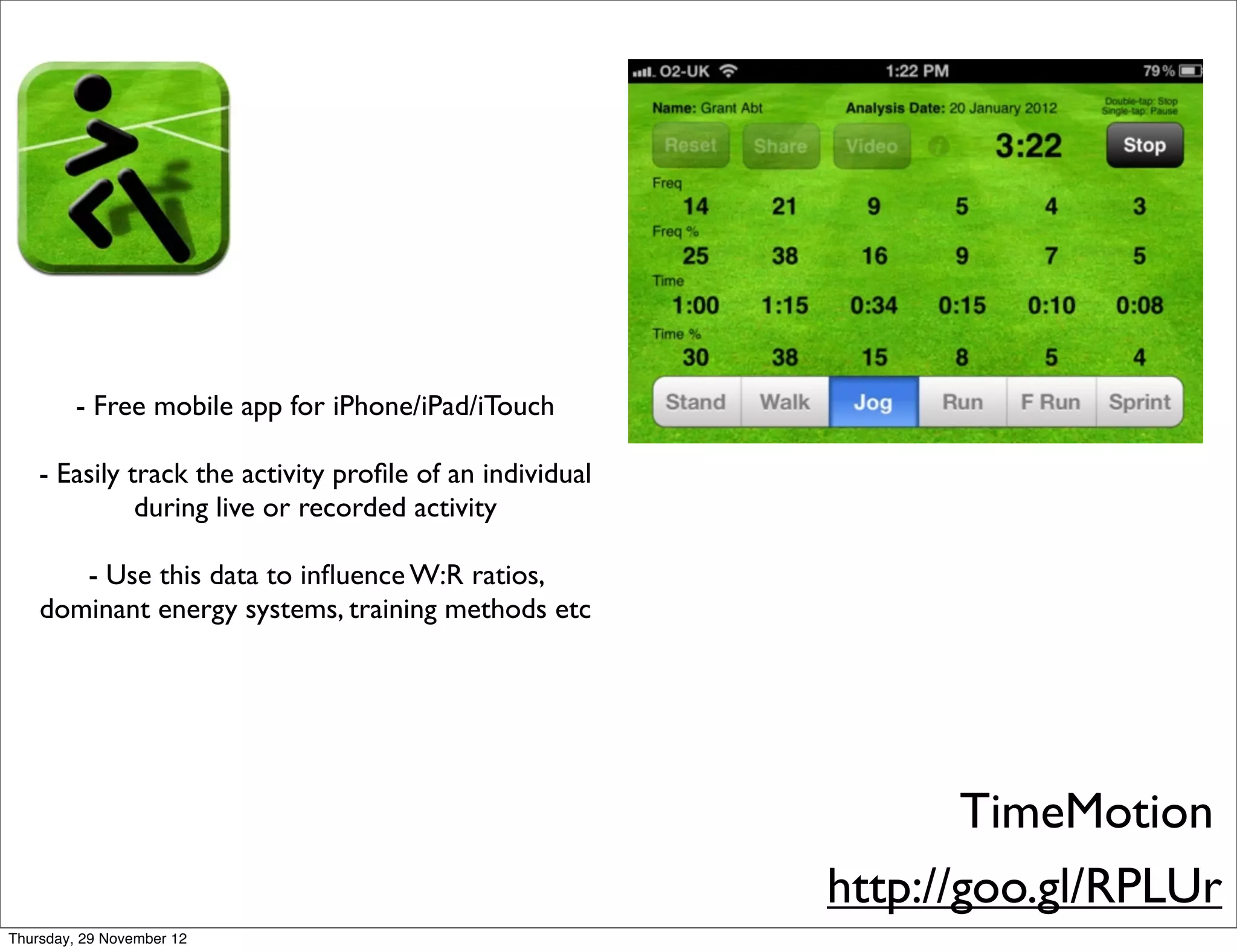- Free mobile app for iPhone/iPad/iTouch

    - Easily track the activity proﬁle of an individual
              during live or recorded activity

       - Use this data to inﬂuence W:R ratios,
    dominant energy systems, training methods etc




                                                                 TimeMotion
                                                          http://goo.gl/RPLUr
Thursday, 29 November 12
 
