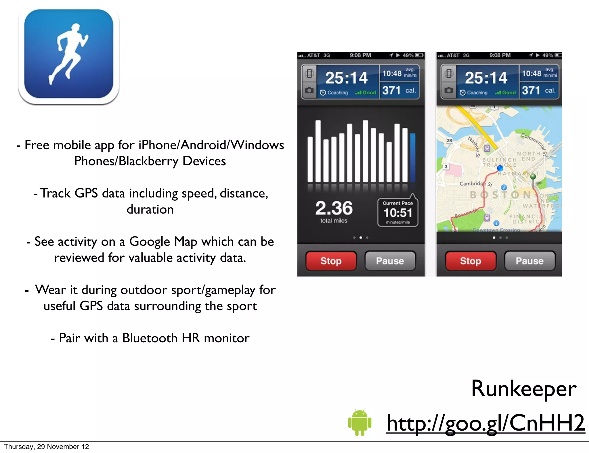 - Free mobile app for iPhone/Android/Windows
            Phones/Blackberry Devices

        - Track GPS data including speed, distance,
                        duration

      - See activity on a Google Map which can be
           reviewed for valuable activity data.

     - Wear it during outdoor sport/gameplay for
        useful GPS data surrounding the sport

             - Pair with a Bluetooth HR monitor


                                                               Runkeeper
                                                      http://goo.gl/CnHH2
Thursday, 29 November 12
 
