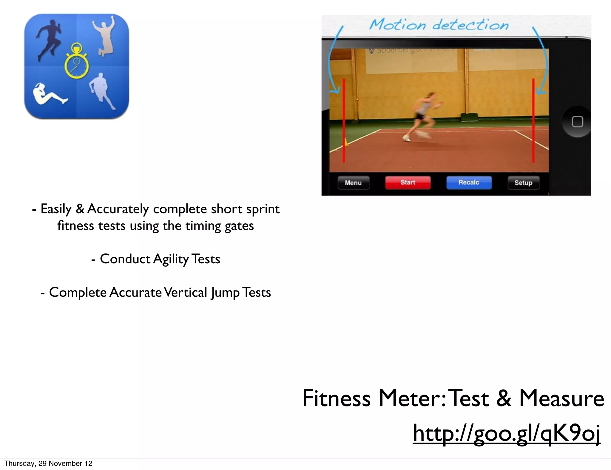 - Easily & Accurately complete short sprint
            ﬁtness tests using the timing gates

                       - Conduct Agility Tests

         - Complete Accurate Vertical Jump Tests




                                                     Fitness Meter: Test & Measure
                                                               http://goo.gl/qK9oj
Thursday, 29 November 12
 