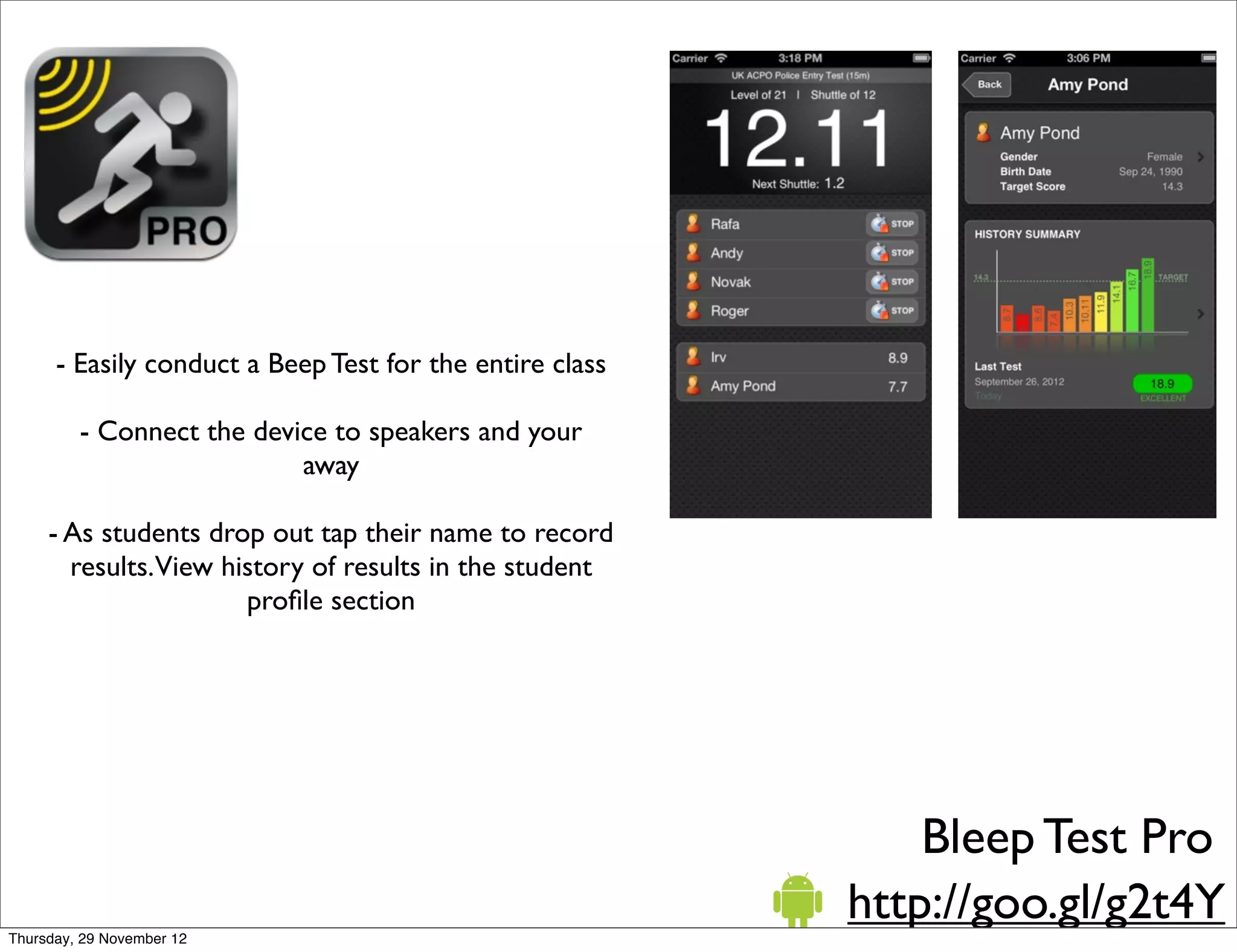 - Easily conduct a Beep Test for the entire class

         - Connect the device to speakers and your
                           away

     - As students drop out tap their name to record
       results.View history of results in the student
                      proﬁle section




                                                              Bleep Test Pro
                                                          http://goo.gl/g2t4Y
Thursday, 29 November 12
 