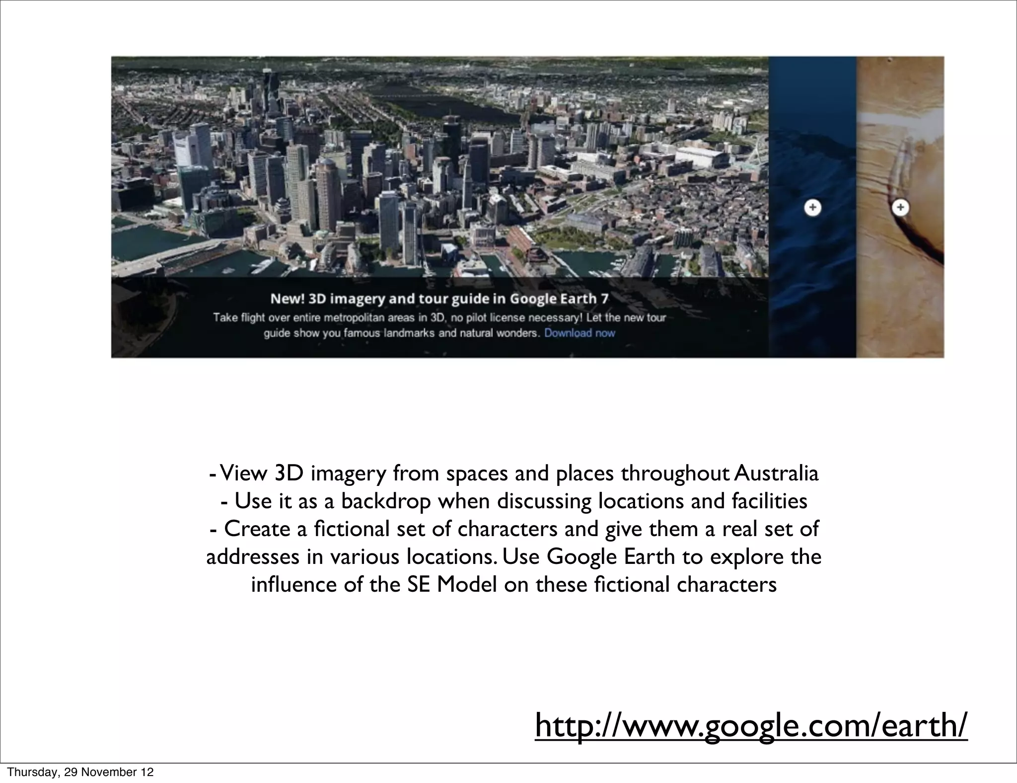 - View 3D imagery from spaces and places throughout Australia
                             - Use it as a backdrop when discussing locations and facilities
                           - Create a ﬁctional set of characters and give them a real set of
                           addresses in various locations. Use Google Earth to explore the
                                inﬂuence of the SE Model on these ﬁctional characters




                                                             http://www.google.com/earth/
Thursday, 29 November 12
 