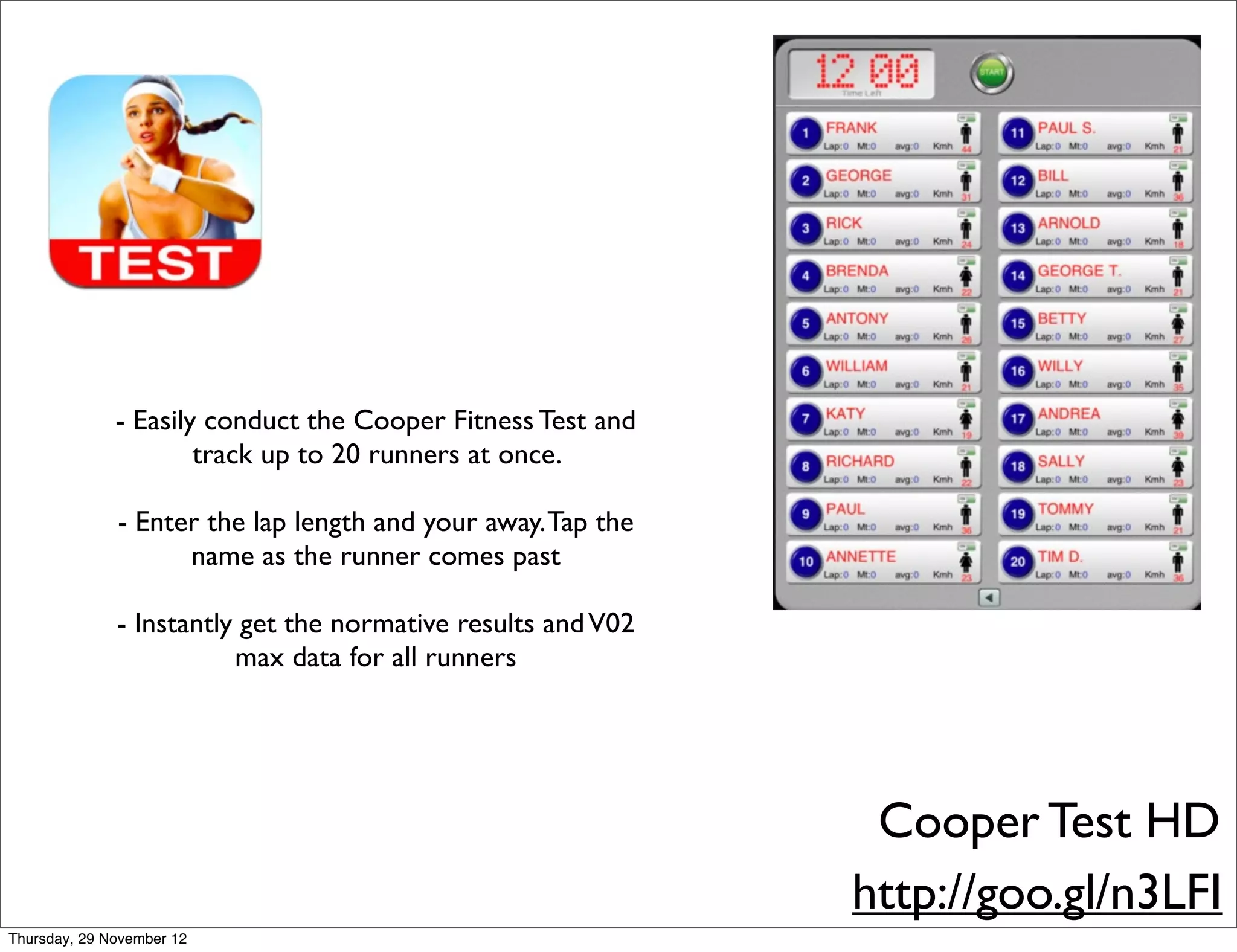 - Easily conduct the Cooper Fitness Test and
                      track up to 20 runners at once.

              - Enter the lap length and your away. Tap the
                    name as the runner comes past

              - Instantly get the normative results and V02
                         max data for all runners




                                                               Cooper Test HD
                                                              http://goo.gl/n3LFI
Thursday, 29 November 12
 