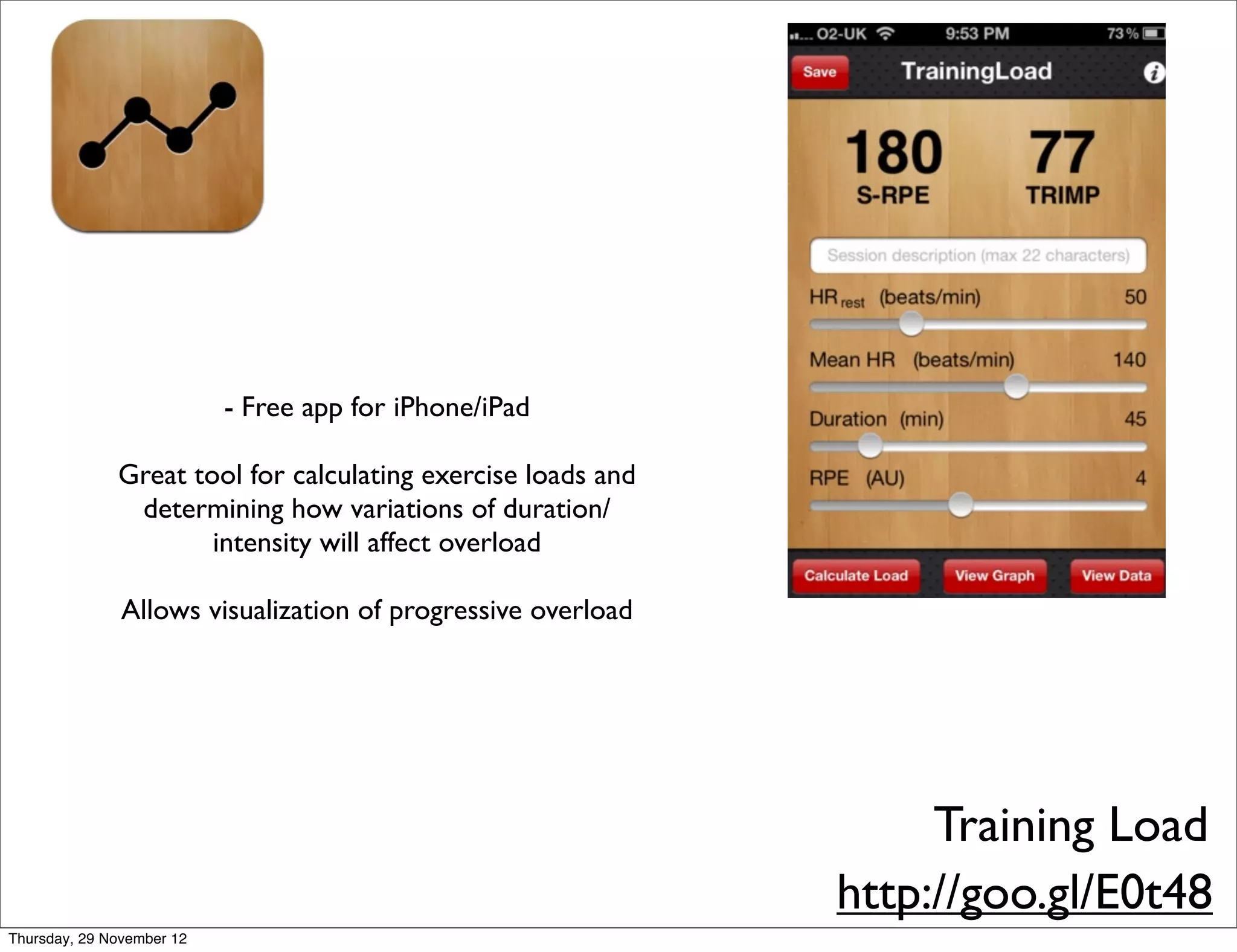 - Free app for iPhone/iPad

              Great tool for calculating exercise loads and
               determining how variations of duration/
                      intensity will affect overload

               Allows visualization of progressive overload




                                                                   Training Load
                                                              http://goo.gl/E0t48
Thursday, 29 November 12
 