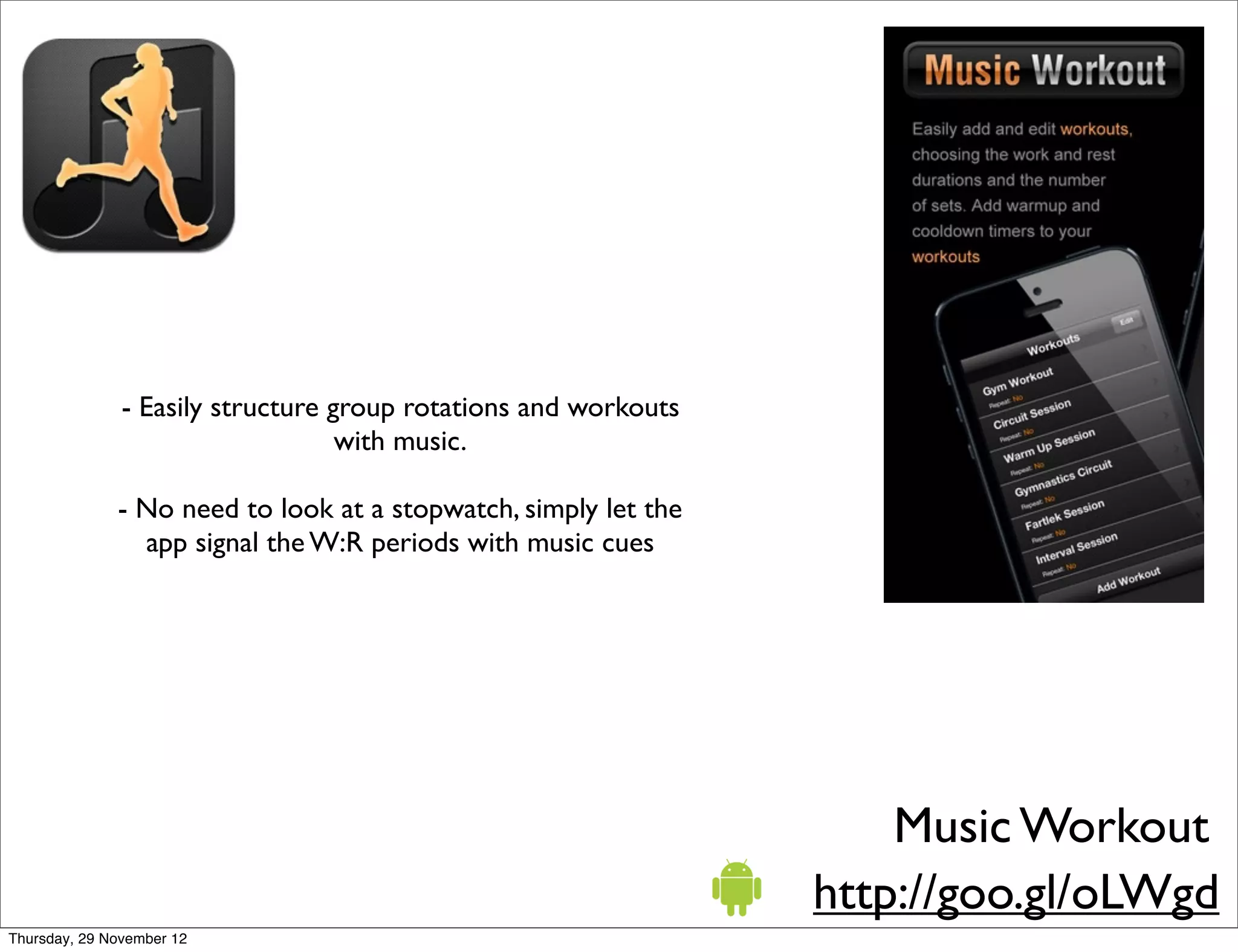 - Easily structure group rotations and workouts
                                   with music.

              - No need to look at a stopwatch, simply let the
                app signal the W:R periods with music cues




                                                                     Music Workout
                                                                 http://goo.gl/oLWgd
Thursday, 29 November 12
 