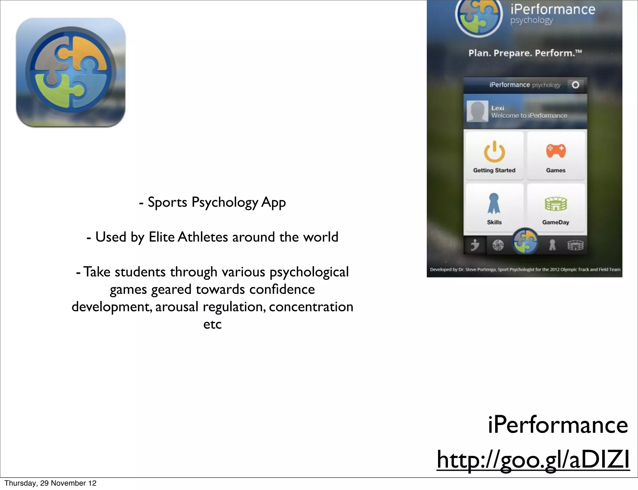 - Sports Psychology App

                     - Used by Elite Athletes around the world

                  - Take students through various psychological
                        games geared towards conﬁdence
                 development, arousal regulation, concentration
                                       etc




                                                                       iPerformance
                                                                  http://goo.gl/aDIZI
Thursday, 29 November 12
 