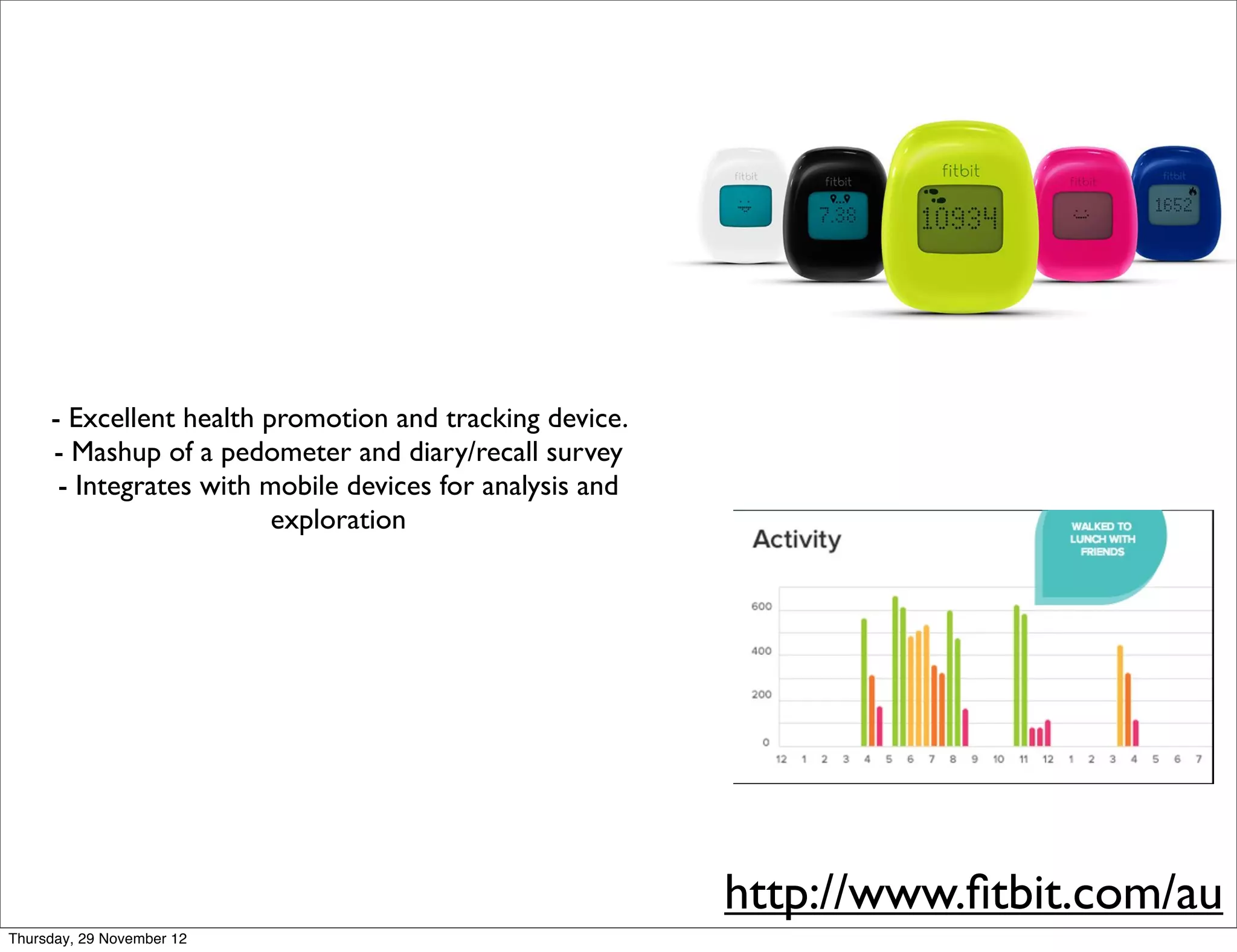 - Excellent health promotion and tracking device.
     - Mashup of a pedometer and diary/recall survey
      - Integrates with mobile devices for analysis and
                         exploration




                                                          http://www.ﬁtbit.com/au
Thursday, 29 November 12
 