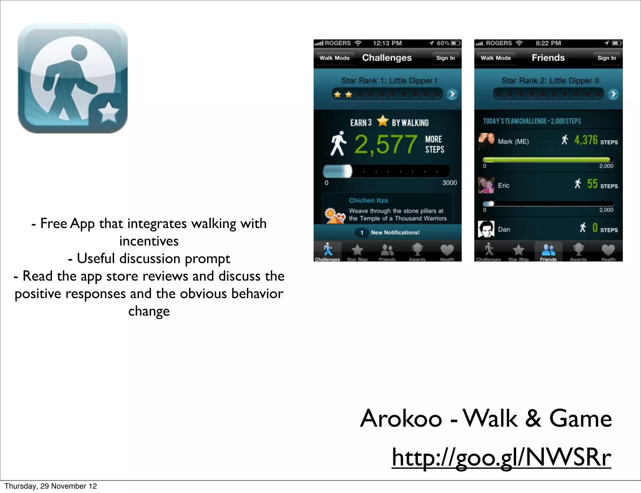 - Free App that integrates walking with
                    incentives
           - Useful discussion prompt
  - Read the app store reviews and discuss the
  positive responses and the obvious behavior
                      change




                                                 Arokoo - Walk & Game
                                                   http://goo.gl/NWSRr
Thursday, 29 November 12
 