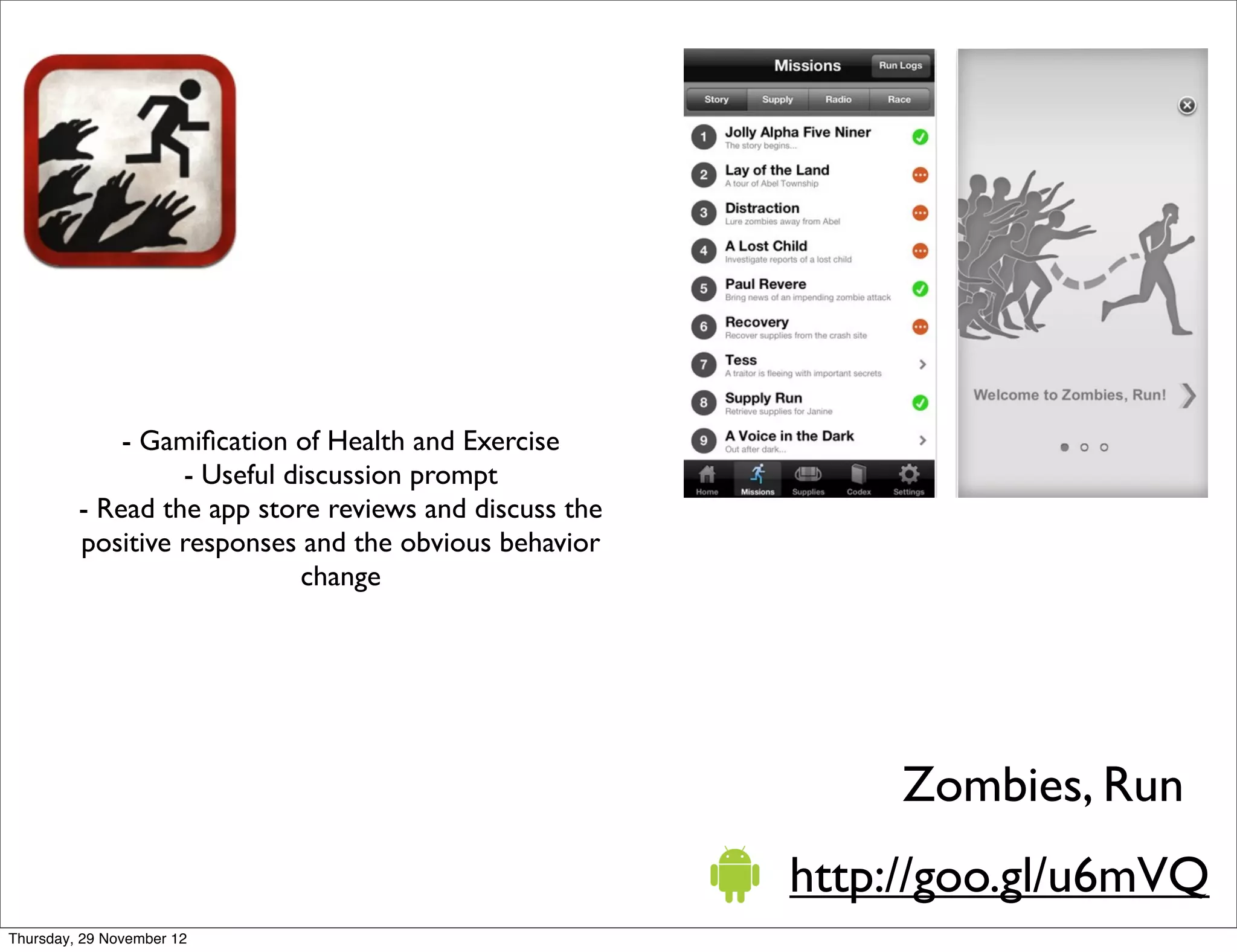 - Gamiﬁcation of Health and Exercise
                  - Useful discussion prompt
         - Read the app store reviews and discuss the
         positive responses and the obvious behavior
                            change




                                                             Zombies, Run
                                                        http://goo.gl/u6mVQ
Thursday, 29 November 12
 