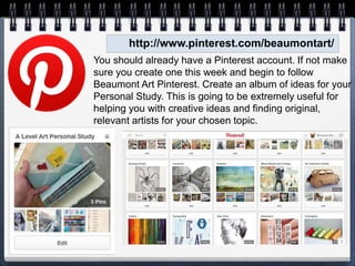http://www.pinterest.com/beaumontart/
You should already have a Pinterest account. If not make
sure you create one this week and begin to follow
Beaumont Art Pinterest. Create an album of ideas for your
Personal Study. This is going to be extremely useful for
helping you with creative ideas and finding original,
relevant artists for your chosen topic.
 