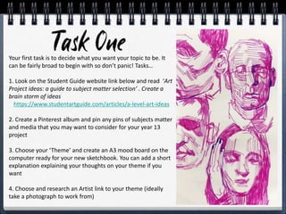 Your first task is to decide what you want your topic to be. It
can be fairly broad to begin with so don’t panic! Tasks…
1. Look on the Student Guide website link below and read ‘Art
Project ideas: a guide to subject matter selection’ . Create a
brain storm of ideas
https://www.studentartguide.com/articles/a-level-art-ideas
2. Create a Pinterest album and pin any pins of subjects matter
and media that you may want to consider for your year 13
project
3. Choose your ‘Theme’ and create an A3 mood board on the
computer ready for your new sketchbook. You can add a short
explanation explaining your thoughts on your theme if you
want
4. Choose and research an Artist link to your theme (ideally
take a photograph to work from)
 
