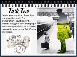 Create a transcription of your first
chosen Artists work. The
transcription should ideally be
created using your own photograph
and creating an observational piece
inspired by your chosen Artist’s style
and media.
 