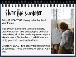Take AT LEAST 60 photographs that link to
your theme
Visit two Art Exhibitions.. pick up leaflets,
create sketches, take photographs and take
notes (keep all of this ready to present in your
sketchbook in September). If exhibitions are
tricky you could do virtual galleries
Create AT LEAST two observational drawings
or paintings. These should be AT LEAST A2 in
size
 