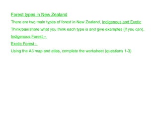 Forest types in New Zealand   There are two main types of forest in New Zealand,  Indigenous and Exotic . Think/pair/share what you think each type is and give examples (if you can). Indigenous Forest –  Exotic Forest -  Using the A3 map and atlas, complete the worksheet (questions 1-3) 