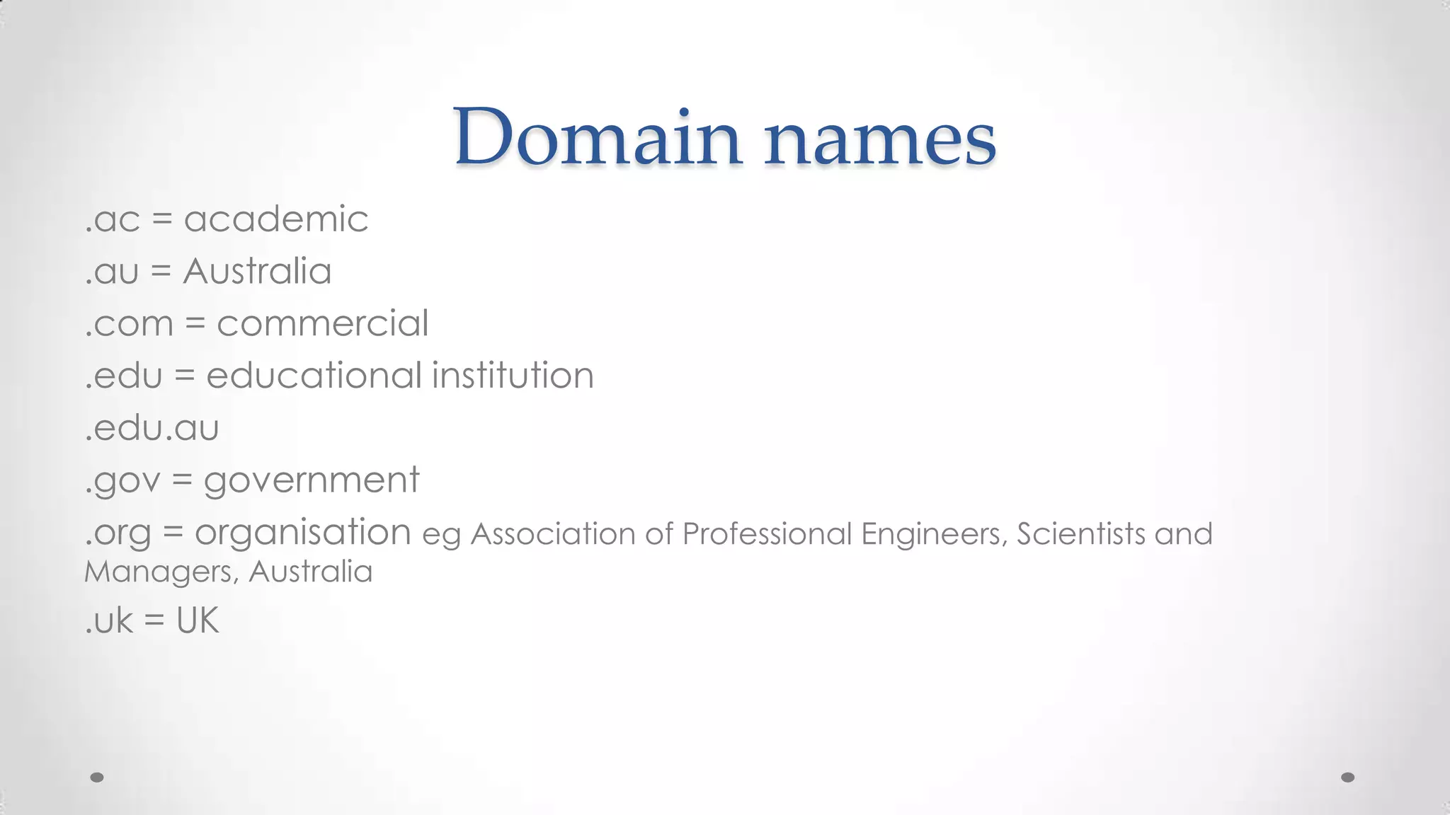 Domain names
.ac = academic
.au = Australia
.com = commercial
.edu = educational institution
.edu.au
.gov = government
.org = organisation eg Association of Professional Engineers, Scientists and
Managers, Australia

.uk = UK

 