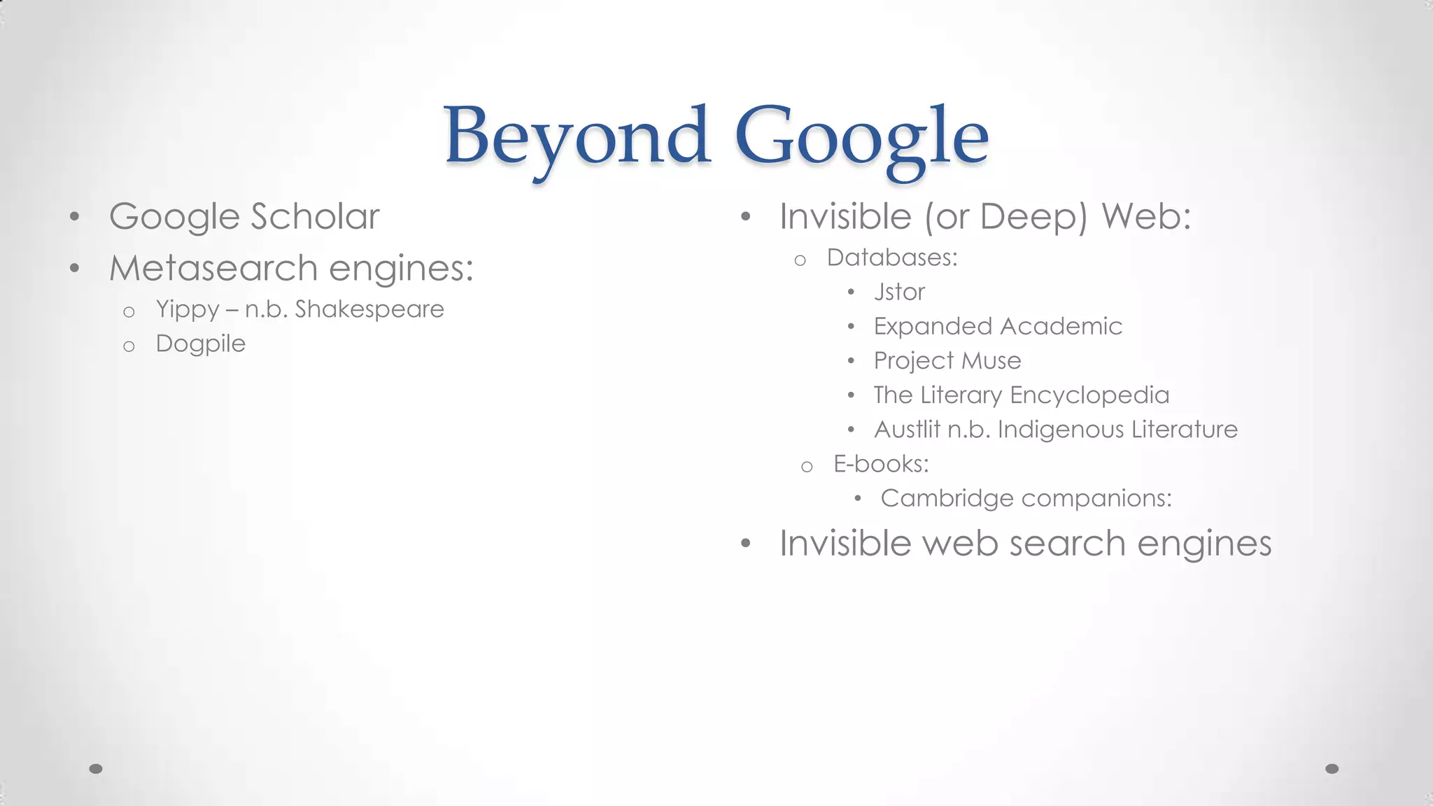 Beyond Google
• Google Scholar
• Metasearch engines:
o Yippy – n.b. Shakespeare
o Dogpile

• Invisible (or Deep) Web:
o Databases:
• Jstor
• Expanded Academic
• Project Muse
• The Literary Encyclopedia
• Austlit n.b. Indigenous Literature
o E-books:
• Cambridge companions:

• Invisible web search engines

 