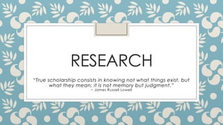 RESEARCH
“True scholarship consists in knowing not what things exist, but
what they mean; it is not memory but judgment.”
~ James Russell Lowell

 