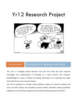 Yr12 Research Project
AS SOCIOLOGY SOCIOLOGICAL RESEARCH METHODS
This unit is a bridging section between Yr12 and Yr13. Now you have acquired
knowledge and understanding of Sociology as a Social Science and recognise
Methodologies as ways of finding and testing information, it is important you apply
these skills to your own research project.
You will be expected to consider various different aspects of research methods and
carry out both primary and secondary research before ultimately making qualitative
judgements on this design using theoretical understanding introduced at AS level.
 