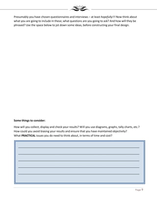 Page 9
_______________________________________________________________________________
_______________________________________________________________________________
_______________________________________________________________________________
_______________________________________________________________________________
_______________________________________________________________________________
Presumably you have chosen questionnaires and interviews – at least hopefully!!! Now think about
what you are going to include in these; what questions are you going to ask? And how will they be
phrased? Use the space below to jot down some ideas, before constructing your final design.
Some things to consider:
How will you collect, display and check your results? Will you use diagrams, graphs, tally charts, etc.?
How could you avoid biasing your results and ensure that you have maintained objectivity?
What PRACTICAL issues you do need to think about, in terms of time and cost?
 