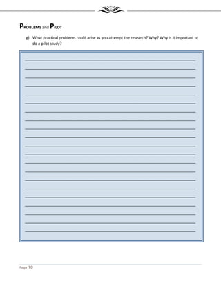 Page 10
_______________________________________________________________________________
_______________________________________________________________________________
_______________________________________________________________________________
_______________________________________________________________________________
_______________________________________________________________________________
_______________________________________________________________________________
_______________________________________________________________________________
_______________________________________________________________________________
_______________________________________________________________________________
_______________________________________________________________________________
_______________________________________________________________________________
_______________________________________________________________________________
_______________________________________________________________________________
_______________________________________________________________________________
_______________________________________________________________________________
_______________________________________________________________________________
_______________________________________________________________________________
_______________________________________________________________________________
_______________________________________________________________________________
_______________________________________________________________________________
_______________________________________________________________________________
_______________________________________________________________________________
PROBLEMS and PILOT
g) What practical problems could arise as you attempt the research? Why? Why is it important to
do a pilot study?
 