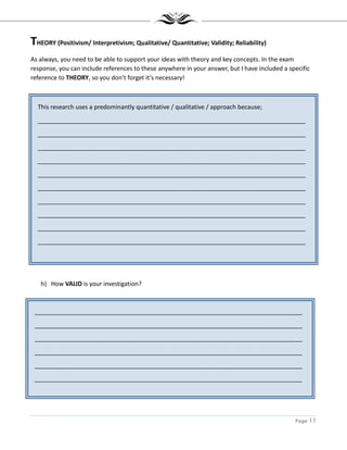 Page 11
This research uses a predominantly quantitative / qualitative / approach because;
_______________________________________________________________________________
_______________________________________________________________________________
_______________________________________________________________________________
_______________________________________________________________________________
_______________________________________________________________________________
_______________________________________________________________________________
_______________________________________________________________________________
_______________________________________________________________________________
_______________________________________________________________________________
_______________________________________________________________________________
_______________________________________________________________________________
_______________________________________________________________________________
_______________________________________________________________________________
_______________________________________________________________________________
_______________________________________________________________________________
_______________________________________________________________________________
_______________________________________________________________________________
_______________________________________________________________________________
THEORY (Positivism/ Interpretivism; Qualitative/ Quantitative; Validity; Reliability)
As always, you need to be able to support your ideas with theory and key concepts. In the exam
response, you can include references to these anywhere in your answer, but I have included a specific
reference to THEORY, so you don’t forget it’s necessary!
h) How VALID is your investigation?
 