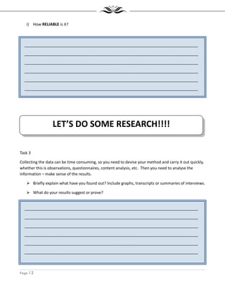 Page 12
_______________________________________________________________________________
_______________________________________________________________________________
_______________________________________________________________________________
_______________________________________________________________________________
_______________________________________________________________________________
_______________________________________________________________________________
_______________________________________________________________________________
_______________________________________________________________________________
_______________________________________________________________________________
_______________________________________________________________________________
_______________________________________________________________________________
_______________________________________________________________________________
_______________________________________________________________________________
i) How RELIABLE is it?
Task 3
Collecting the data can be time consuming, so you need to devise your method and carry it out quickly,
whether this is observations, questionnaires, content analysis, etc. Then you need to analyse the
information – make sense of the results.
Briefly explain what have you found out? Include graphs, transcripts or summaries of interviews.
What do your results suggest or prove?
LET’S DO SOME RESEARCH!!!!
 