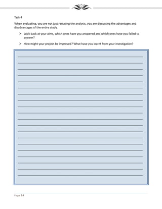 Page 14
_______________________________________________________________________________
_______________________________________________________________________________
_______________________________________________________________________________
_______________________________________________________________________________
_______________________________________________________________________________
_______________________________________________________________________________
_______________________________________________________________________________
_______________________________________________________________________________
_______________________________________________________________________________
_______________________________________________________________________________
_______________________________________________________________________________
_______________________________________________________________________________
_______________________________________________________________________________
_______________________________________________________________________________
_______________________________________________________________________________
_______________________________________________________________________________
_______________________________________________________________________________
_______________________________________________________________________________
_______________________________________________________________________________
_______________________________________________________________________________
Task 4
When evaluating, you are not just restating the analysis, you are discussing the advantages and
disadvantages of the entire study.
Look back at your aims, which ones have you answered and which ones have you failed to
answer?
How might your project be improved? What have you learnt from your investigation?
 