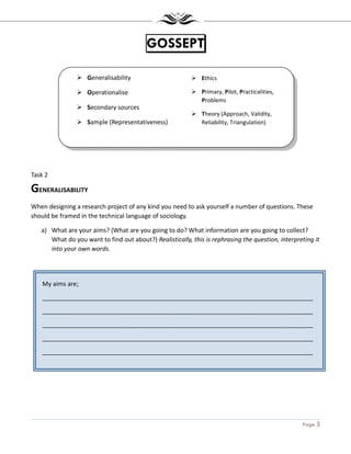 Page 3
My aims are;
_______________________________________________________________________________
_______________________________________________________________________________
_______________________________________________________________________________
_______________________________________________________________________________
_______________________________________________________________________________
_______________________________________________________________________________
GOSSEPT
Task 2
GENERALISABILITY
When designing a research project of any kind you need to ask yourself a number of questions. These
should be framed in the technical language of sociology.
a) What are your aims? (What are you going to do? What information are you going to collect?
What do you want to find out about?) Realistically, this is rephrasing the question, interpreting it
into your own words.
Generalisability
Operationalise
Secondary sources
Sample (Representativeness)
Ethics
Primary, Pilot, Practicalities,
Problems
Theory (Approach, Validity,
Reliability, Triangulation)
 